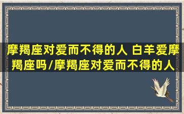 摩羯座对爱而不得的人 白羊爱摩羯座吗/摩羯座对爱而不得的人 白羊爱摩羯座吗-我的网站